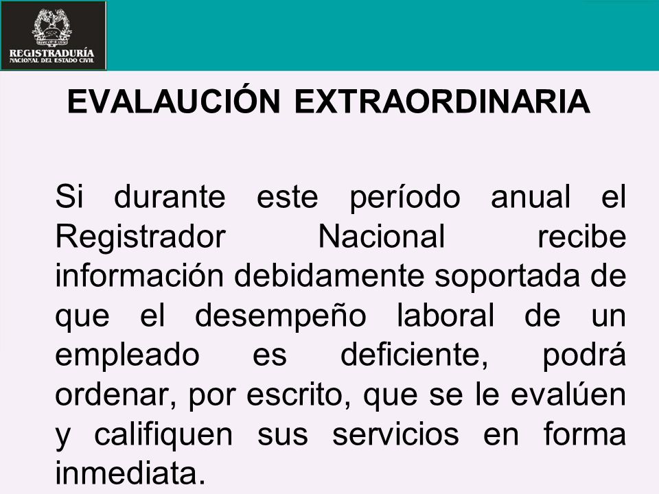 EVALAUCIÓN EXTRAORDINARIA Si durante este período anual el Registrador Nacional recibe información debidamente soportada de que el desempeño laboral de un empleado es deficiente, podrá ordenar, por escrito, que se le evalúen y califiquen sus servicios en forma inmediata.