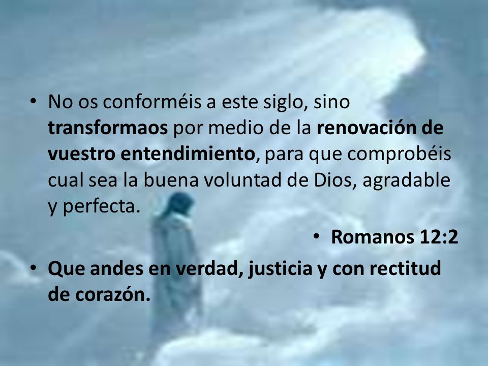 No os conforméis a este siglo, sino transformaos por medio de la renovación de vuestro entendimiento, para que comprobéis cual sea la buena voluntad de Dios, agradable y perfecta.