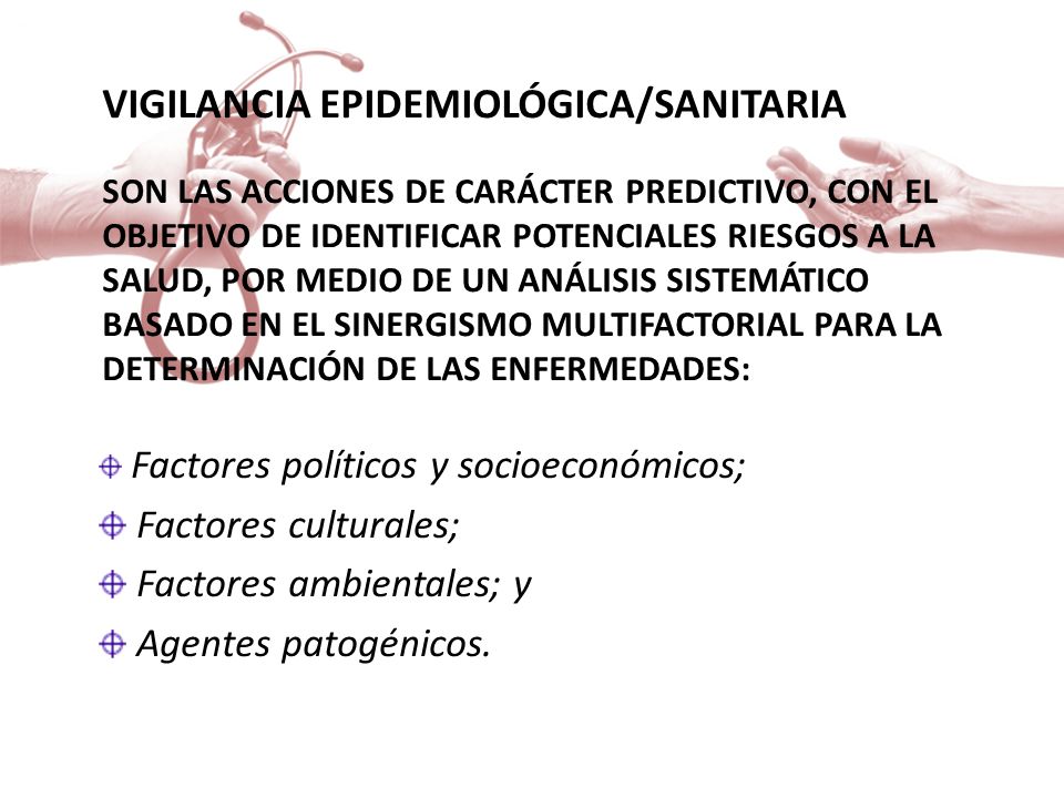 VIGILANCIA EPIDEMIOLÓGICA/SANITARIA Son las acciones de carácter predictivo, con el objetivo de identificar potenciales riesgos a la salud, por medio de un análisis sistemático basado en el sinergismo multifactorial para la determinación de las enfermedades: