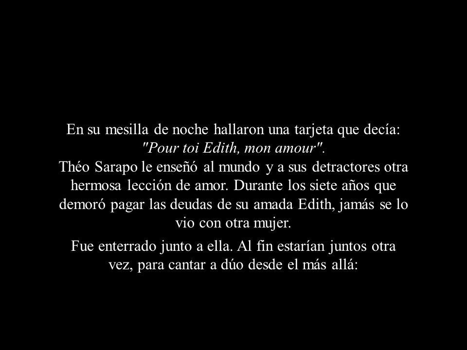 En su mesilla de noche hallaron una tarjeta que decía: Pour toi Edith, mon amour . Théo Sarapo le enseñó al mundo y a sus detractores otra hermosa lección de amor. Durante los siete años que demoró pagar las deudas de su amada Edith, jamás se lo vio con otra mujer.