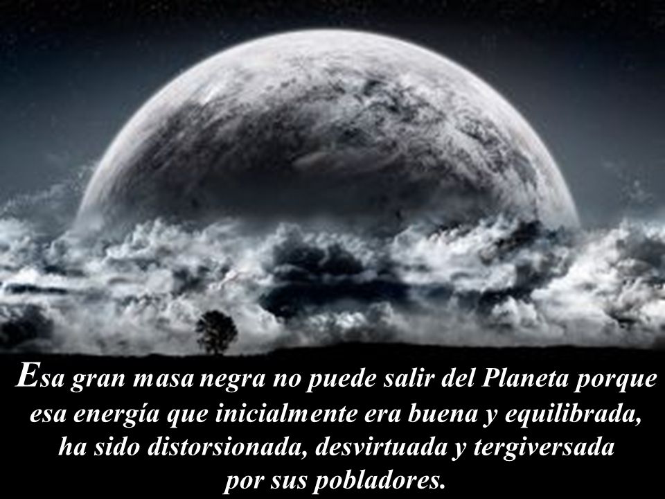 Esa gran masa negra no puede salir del Planeta porque esa energía que inicialmente era buena y equilibrada, ha sido distorsionada, desvirtuada y tergiversada por sus pobladores.