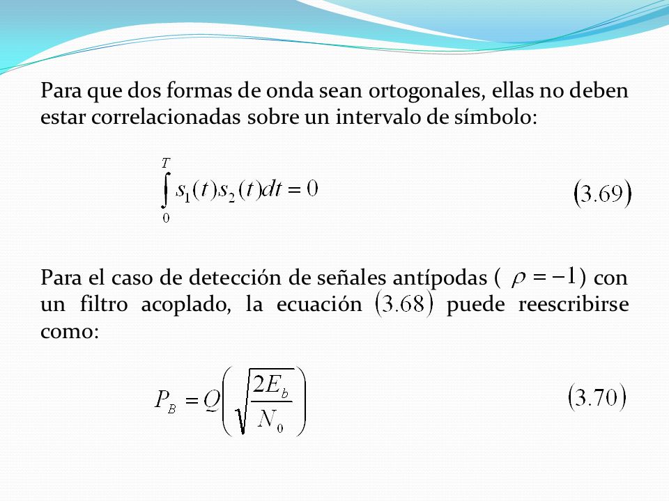Para que dos formas de onda sean ortogonales, ellas no deben estar correlacionadas sobre un intervalo de símbolo: Para el caso de detección de señales antípodas ( ) con un filtro acoplado, la ecuación puede reescribirse como: