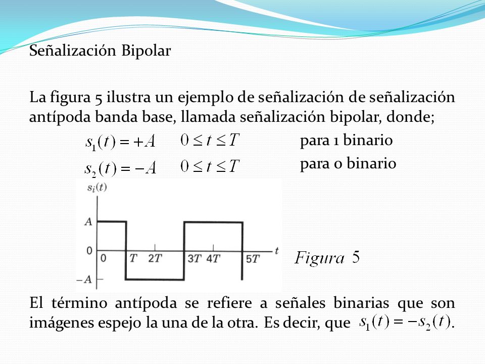 Señalización Bipolar La figura 5 ilustra un ejemplo de señalización de señalización antípoda banda base, llamada señalización bipolar, donde; para 1 binario para 0 binario El término antípoda se refiere a señales binarias que son imágenes espejo la una de la otra.