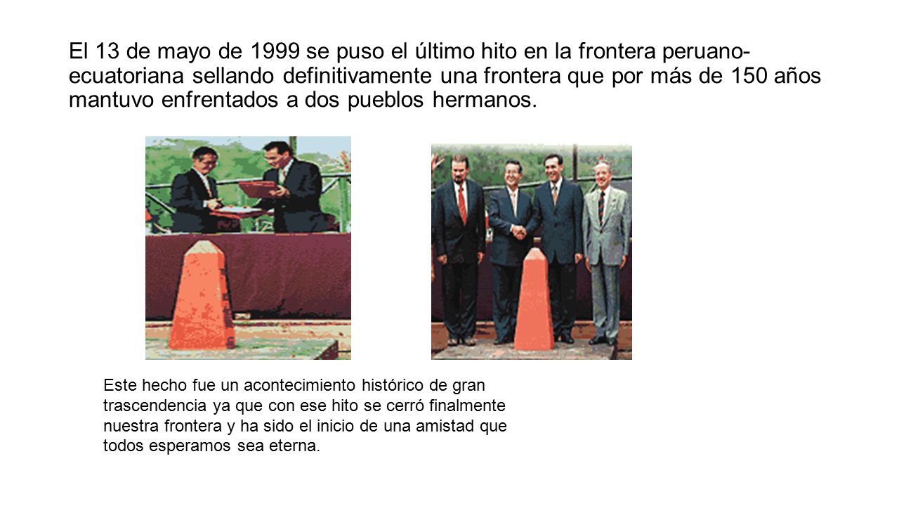 El 13 de mayo de 1999 se puso el último hito en la frontera peruano-ecuatoriana sellando definitivamente una frontera que por más de 150 años mantuvo enfrentados a dos pueblos hermanos.