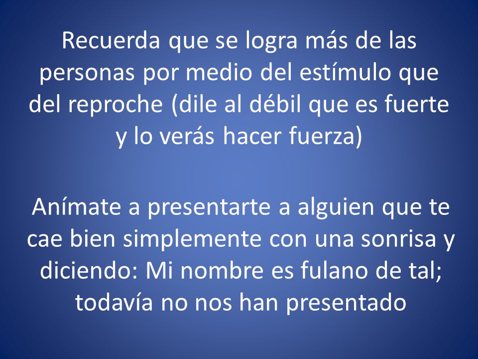 Recuerda que se logra más de las personas por medio del estímulo que del reproche (dile al débil que es fuerte y lo verás hacer fuerza)