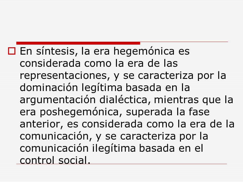 En síntesis, la era hegemónica es considerada como la era de las representaciones, y se caracteriza por la dominación legítima basada en la argumentación dialéctica, mientras que la era poshegemónica, superada la fase anterior, es considerada como la era de la comunicación, y se caracteriza por la comunicación ilegítima basada en el control social.