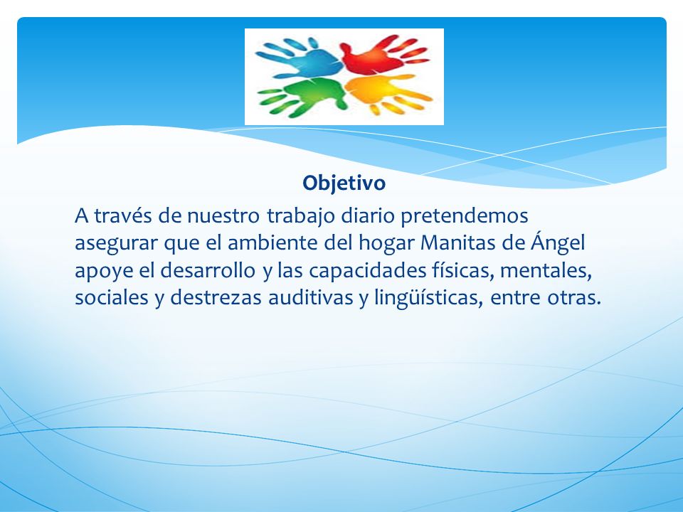 Objetivo A través de nuestro trabajo diario pretendemos asegurar que el ambiente del hogar Manitas de Ángel apoye el desarrollo y las capacidades físicas, mentales, sociales y destrezas auditivas y lingüísticas, entre otras.