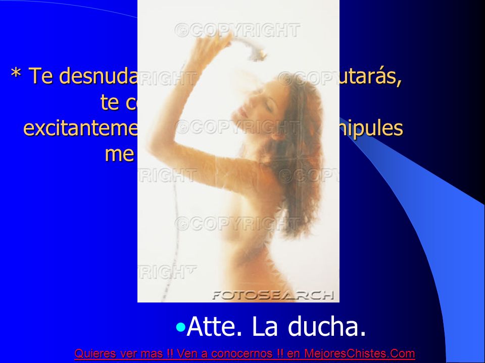 * Te desnudarás ante mi y lo disfrutarás, te comenzarás a tocar excitantemente y cuando me manipules me regaré sobre ti....