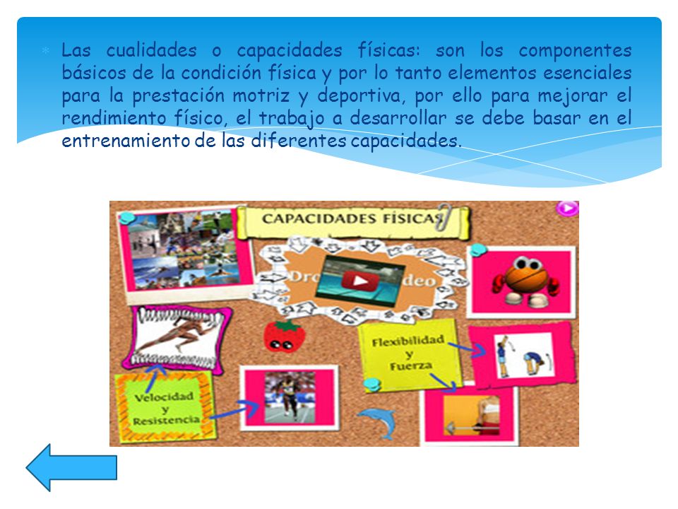 Las cualidades o capacidades físicas: son los componentes básicos de la condición física y por lo tanto elementos esenciales para la prestación motriz y deportiva, por ello para mejorar el rendimiento físico, el trabajo a desarrollar se debe basar en el entrenamiento de las diferentes capacidades.