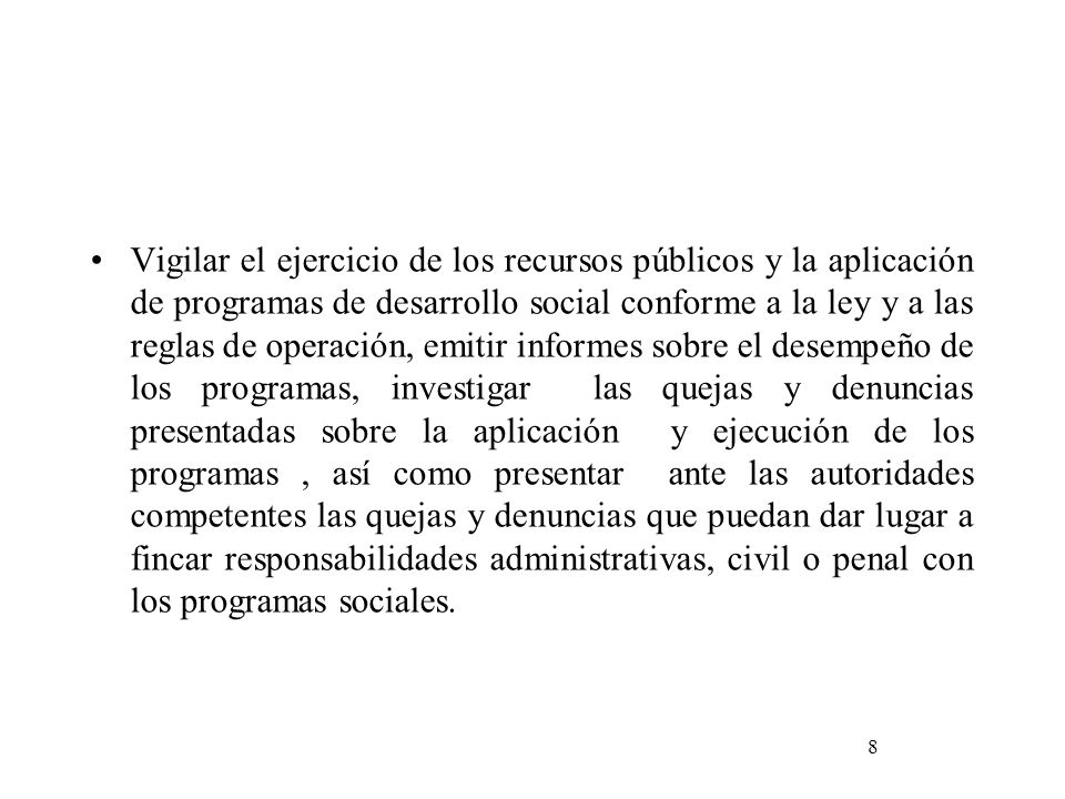 Vigilar el ejercicio de los recursos públicos y la aplicación de programas de desarrollo social conforme a la ley y a las reglas de operación, emitir informes sobre el desempeño de los programas, investigar las quejas y denuncias presentadas sobre la aplicación y ejecución de los programas , así como presentar ante las autoridades competentes las quejas y denuncias que puedan dar lugar a fincar responsabilidades administrativas, civil o penal con los programas sociales.