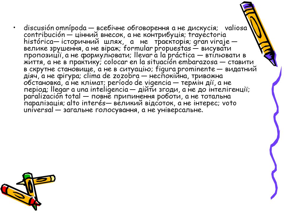 discusión omnípoda — всебічне обговорення а не дискусія; valiosa contribución — цінний внесок, а не контрибуція; trayectoria histórica— історичний шлях, а не траєкторія; gran viraje — велике зрушення, а не віраж; formular propuestas — виcувати пропозиції, а не формулювати; llevar a la práctica — втілювати в життя, а не в практику; colocar en la situación embarazosa — ставити в скрутне становище, а не в ситуацію; figura prominente — видатний діяч, а не фігурa; clima de zozobra — неспокійна, тривожна обстановка, а не клімат; período de vigencia — термін дії, а не період; llegar a una inteligencia — дійти згоди, а не до інтелігенції; paralización total — повне припинення роботи, а не тотальна паралізація; alto interés— великий відсоток, а не інтерес; voto universal — загальне голосування, а не універсальне.