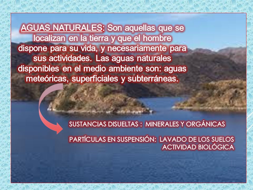 AGUAS NATURALES: Son aquellas que se localizan en la tierra y que el hombre dispone para su vida, y necesariamente para sus actividades. Las aguas naturales disponibles en el medio ambiente son: aguas meteóricas, superficiales y subterráneas.