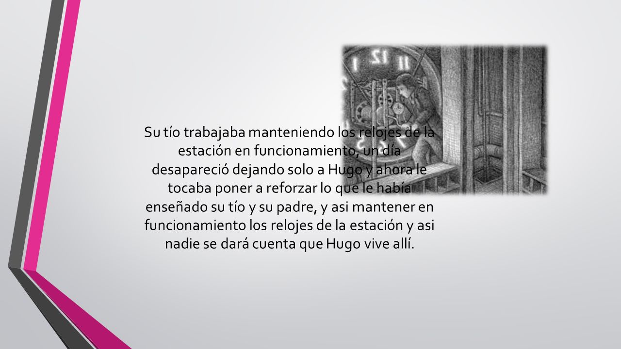 Su tío trabajaba manteniendo los relojes de la estación en funcionamiento, un día desapareció dejando solo a Hugo y ahora le tocaba poner a reforzar lo que le había enseñado su tío y su padre, y asi mantener en funcionamiento los relojes de la estación y asi nadie se dará cuenta que Hugo vive allí.