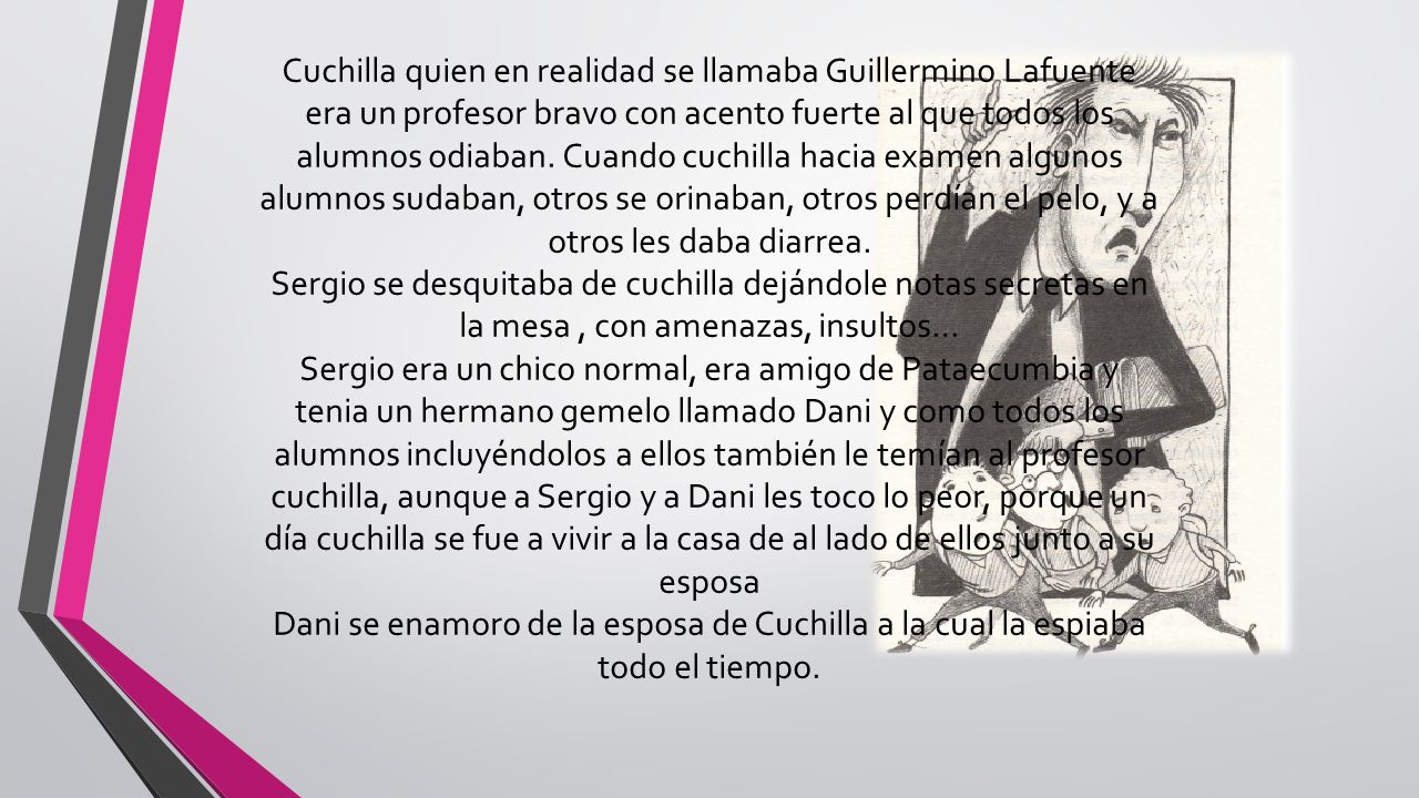 Cuchilla quien en realidad se llamaba Guillermino Lafuente era un profesor bravo con acento fuerte al que todos los alumnos odiaban. Cuando cuchilla hacia examen algunos alumnos sudaban, otros se orinaban, otros perdían el pelo, y a otros les daba diarrea.