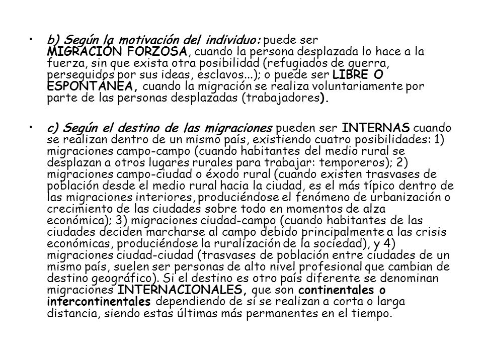 b) Según la motivación del individuo: puede ser MIGRACIÓN FORZOSA, cuando la persona desplazada lo hace a la fuerza, sin que exista otra posibilidad (refugiados de guerra, perseguidos por sus ideas, esclavos...); o puede ser LIBRE O ESPONTÁNEA, cuando la migración se realiza voluntariamente por parte de las personas desplazadas (trabajadores).