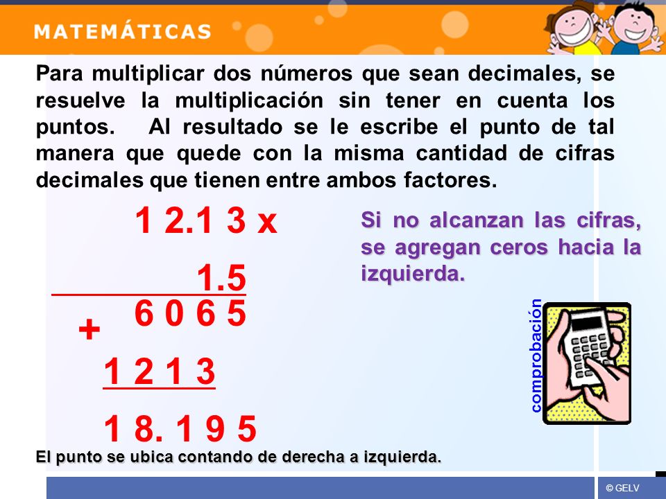 Para multiplicar dos números que sean decimales, se resuelve la multiplicación sin tener en cuenta los puntos. Al resultado se le escribe el punto de tal manera que quede con la misma cantidad de cifras decimales que tienen entre ambos factores.