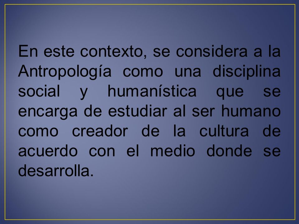 En este contexto, se considera a la Antropología como una disciplina social y humanística que se encarga de estudiar al ser humano como creador de la cultura de acuerdo con el medio donde se desarrolla.