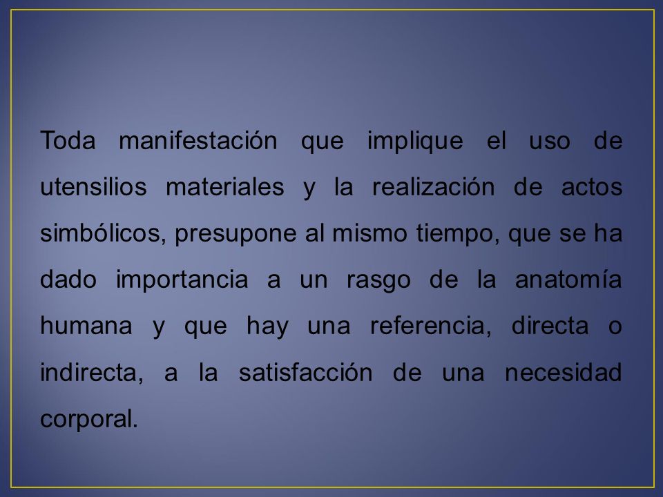 Toda manifestación que implique el uso de utensilios materiales y la realización de actos simbólicos, presupone al mismo tiempo, que se ha dado importancia a un rasgo de la anatomía humana y que hay una referencia, directa o indirecta, a la satisfacción de una necesidad corporal.