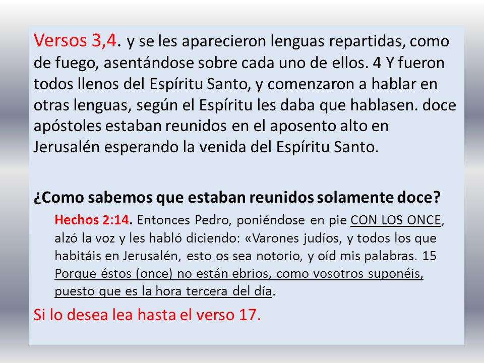 Versos 3,4. y se les aparecieron lenguas repartidas, como de fuego, asentándose sobre cada uno de ellos. 4 Y fueron todos llenos del Espíritu Santo, y comenzaron a hablar en otras lenguas, según el Espíritu les daba que hablasen. doce apóstoles estaban reunidos en el aposento alto en Jerusalén esperando la venida del Espíritu Santo.
