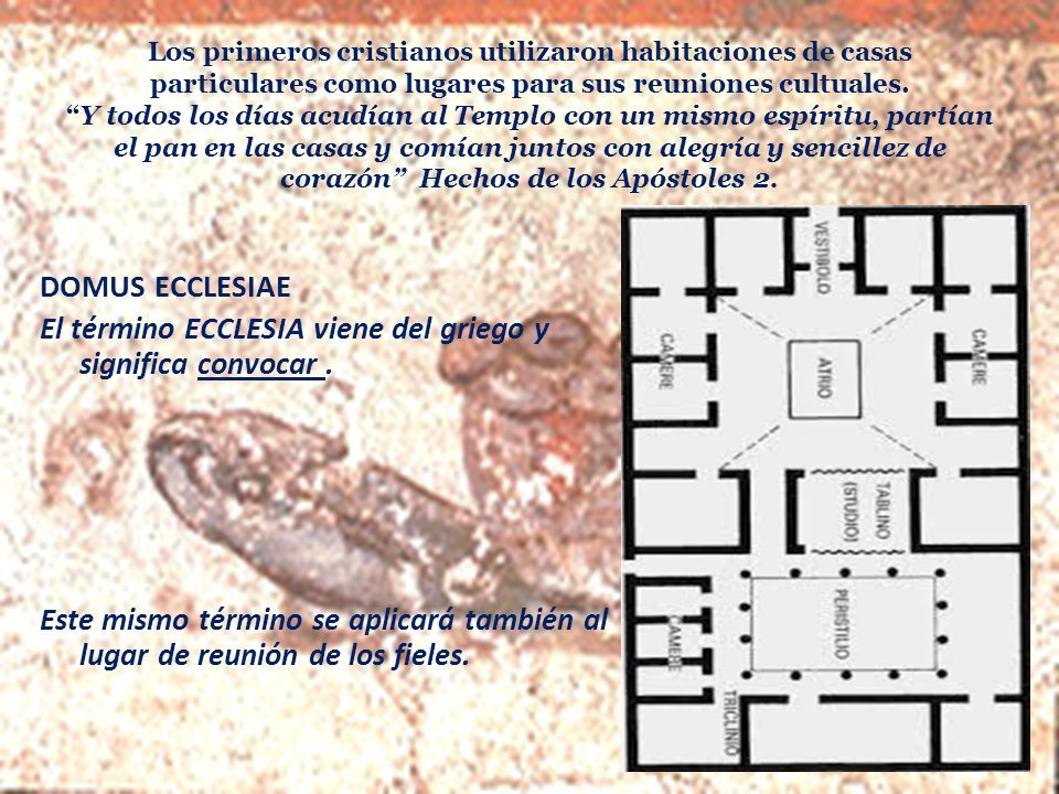 Los primeros cristianos utilizaron habitaciones de casas particulares como lugares para sus reuniones cultuales. Y todos los días acudían al Templo con un mismo espíritu, partían el pan en las casas y comían juntos con alegría y sencillez de corazón Hechos de los Apóstoles 2.