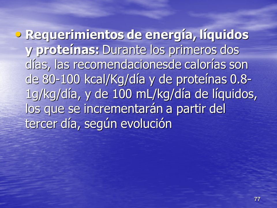 Requerimientos de energía, líquidos y proteínas: Durante los primeros dos días, las recomendacionesde calorías son de kcal/Kg/día y de proteínas 0.8-1g/kg/día, y de 100 mL/kg/día de líquidos, los que se incrementarán a partir del tercer día, según evolución