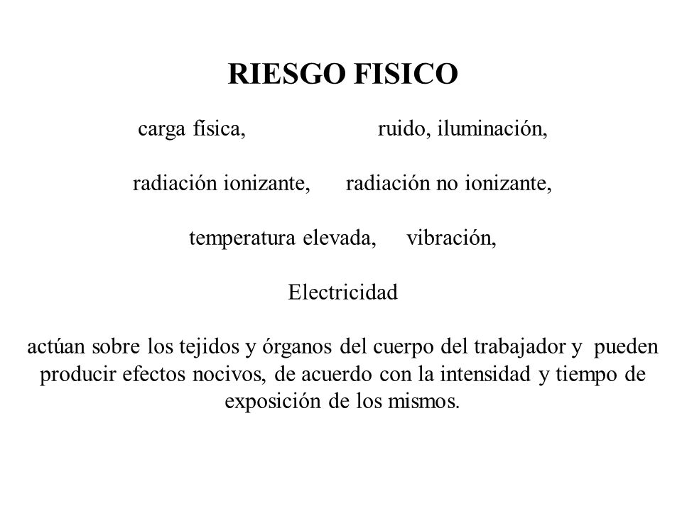 RIESGO FISICO carga física, ruido, iluminación, radiación ionizante, radiación no ionizante, temperatura elevada, vibración, Electricidad actúan sobre los tejidos y órganos del cuerpo del trabajador y pueden producir efectos nocivos, de acuerdo con la intensidad y tiempo de exposición de los mismos.