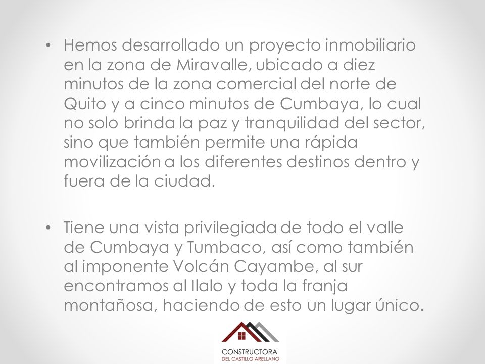 Hemos desarrollado un proyecto inmobiliario en la zona de Miravalle, ubicado a diez minutos de la zona comercial del norte de Quito y a cinco minutos de Cumbaya, lo cual no solo brinda la paz y tranquilidad del sector, sino que también permite una rápida movilización a los diferentes destinos dentro y fuera de la ciudad.