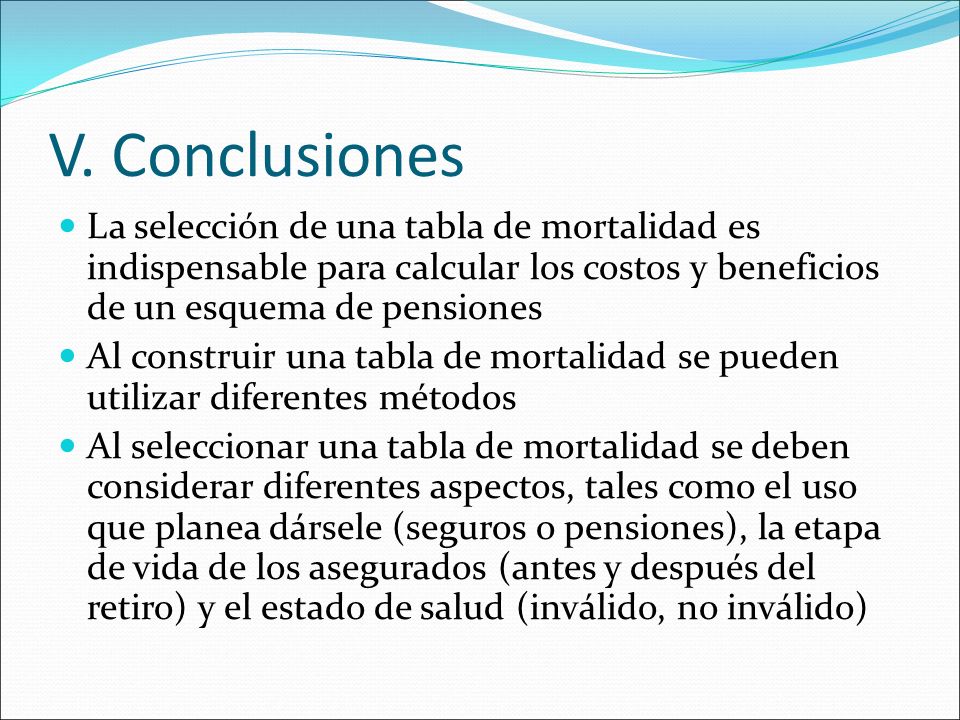 V. Conclusiones La selección de una tabla de mortalidad es indispensable para calcular los costos y beneficios de un esquema de pensiones.