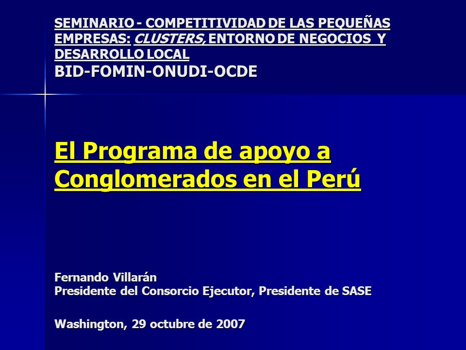 SEMINARIO - COMPETITIVIDAD DE LAS PEQUEÑAS EMPRESAS: CLUSTERS, ENTORNO DE NEGOCIOS Y DESARROLLO LOCAL BID-FOMIN-ONUDI-OCDE El Programa de apoyo a Conglomerados en el Perú Fernando Villarán Presidente del Consorcio Ejecutor, Presidente de SASE Washington, 29 octubre de 2007