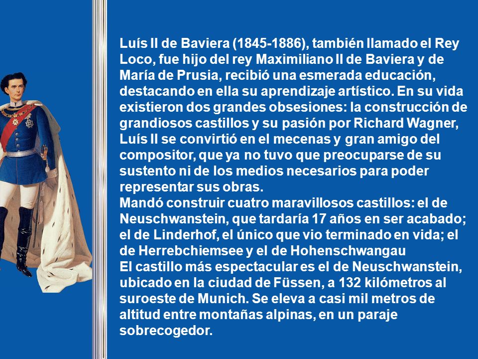 Luís II de Baviera ( ), también llamado el Rey Loco, fue hijo del rey Maximiliano II de Baviera y de María de Prusia, recibió una esmerada educación, destacando en ella su aprendizaje artístico. En su vida existieron dos grandes obsesiones: la construcción de grandiosos castillos y su pasión por Richard Wagner,