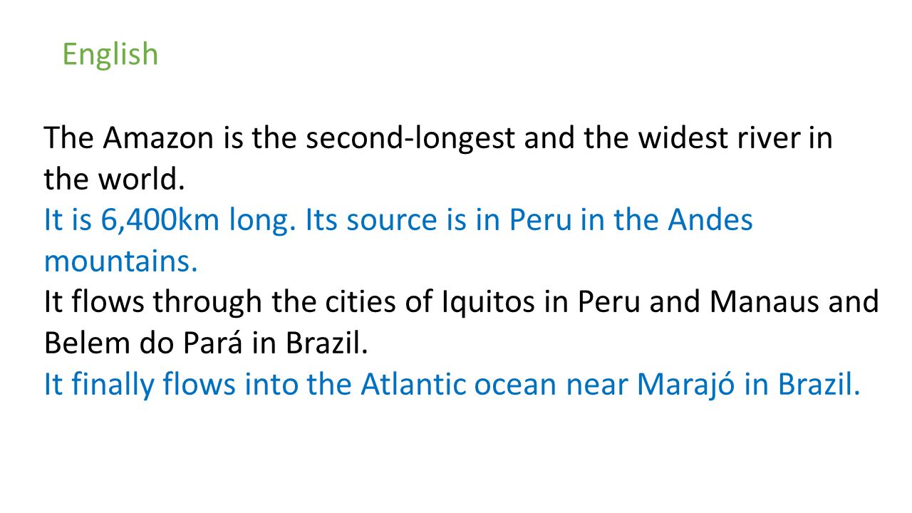 English The Amazon is the second-longest and the widest river in the world. It is 6,400km long. Its source is in Peru in the Andes mountains.