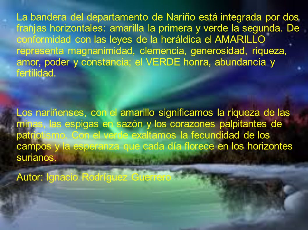 La bandera del departamento de Nariño está integrada por dos franjas horizontales: amarilla la primera y verde la segunda. De conformidad con las leyes de la heráldica el AMARILLO representa magnanimidad, clemencia, generosidad, riqueza, amor, poder y constancia; el VERDE honra, abundancia y fertilidad.