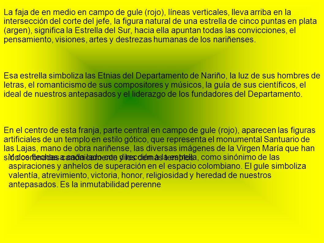 La faja de en medio en campo de gule (rojo), líneas verticales, lleva arriba en la intersección del corte del jefe, la figura natural de una estrella de cinco puntas en plata (argen), significa la Estrella del Sur, hacia ella apuntan todas las convicciones, el pensamiento, visiones, artes y destrezas humanas de los nariñenses.