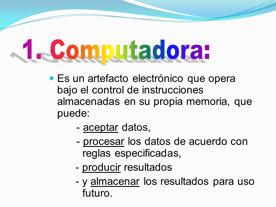 1. Computadora: Es un artefacto electrónico que opera bajo el control de instrucciones almacenadas en su propia memoria, que puede: