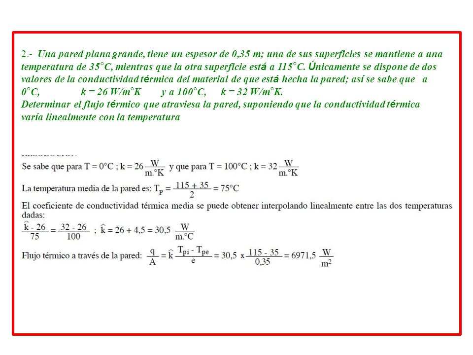 2.- Una pared plana grande, tiene un espesor de 0,35 m; una de sus superficies se mantiene a una temperatura de 35°C, mientras que la otra superficie está a 115°C. Únicamente se dispone de dos valores de la conductividad térmica del material de que está hecha la pared; así se sabe que a 0°C, k = 26 W/m°K y a 100°C, k = 32 W/m°K.