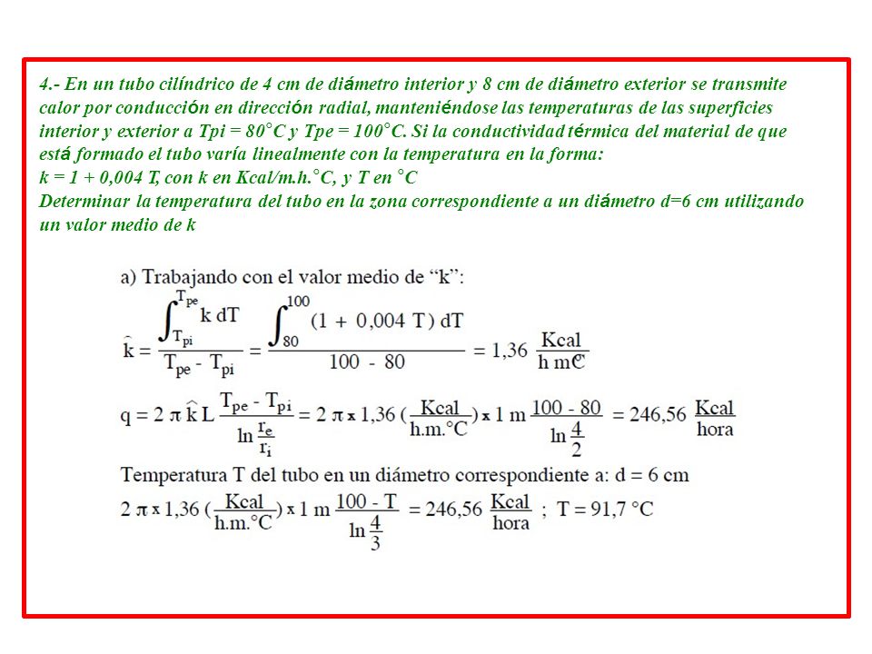 4.- En un tubo cilíndrico de 4 cm de diámetro interior y 8 cm de diámetro exterior se transmite calor por conducción en dirección radial, manteniéndose las temperaturas de las superficies interior y exterior a Tpi = 80°C y Tpe = 100°C. Si la conductividad térmica del material de que está formado el tubo varía linealmente con la temperatura en la forma: