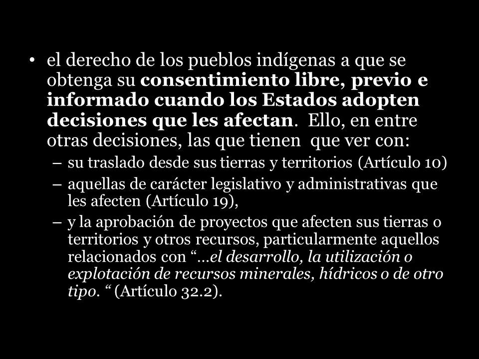 el derecho de los pueblos indígenas a que se obtenga su consentimiento libre, previo e informado cuando los Estados adopten decisiones que les afectan. Ello, en entre otras decisiones, las que tienen que ver con: