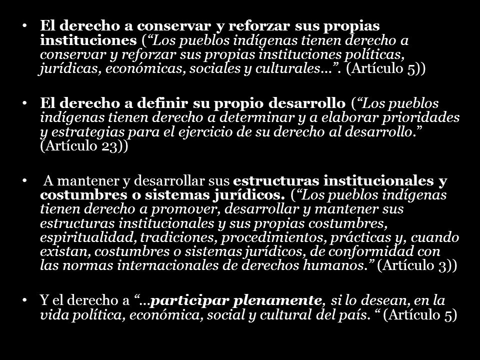 El derecho a conservar y reforzar sus propias instituciones ( Los pueblos indígenas tienen derecho a conservar y reforzar sus propias instituciones políticas, jurídicas, económicas, sociales y culturales… . (Artículo 5))