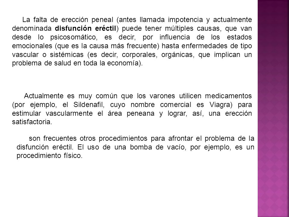 La falta de erección peneal (antes llamada impotencia y actualmente denominada disfunción eréctil) puede tener múltiples causas, que van desde lo psicosomático, es decir, por influencia de los estados emocionales (que es la causa más frecuente) hasta enfermedades de tipo vascular o sistémicas (es decir, corporales, orgánicas, que implican un problema de salud en toda la economía).
