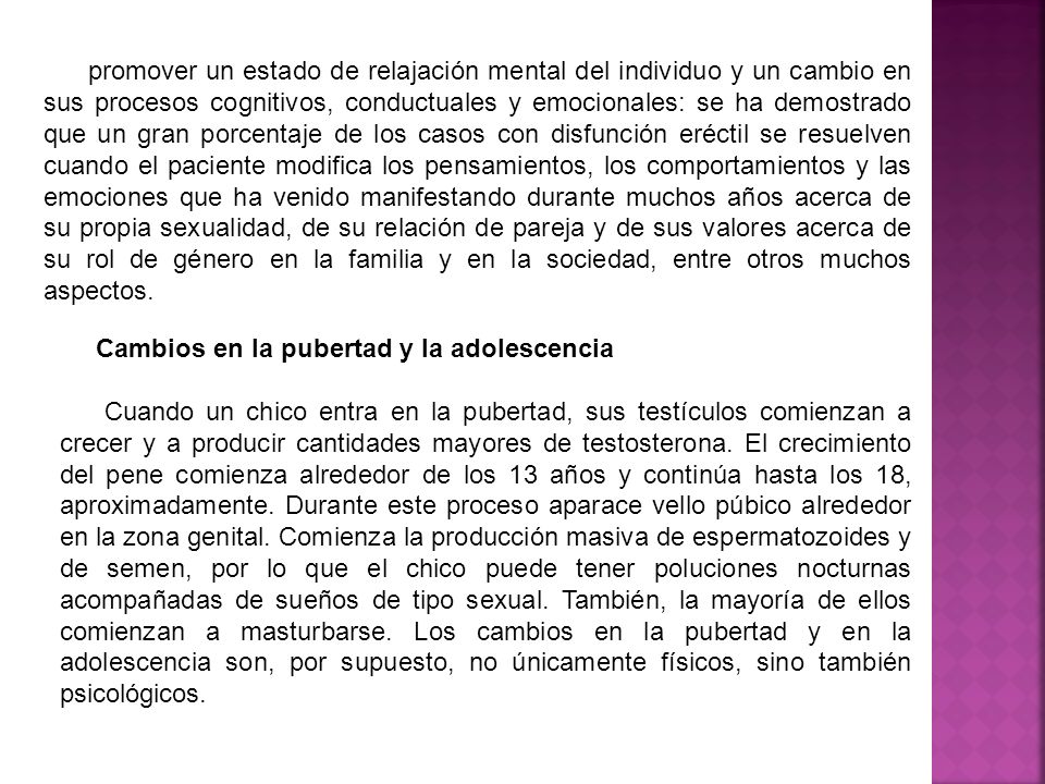 promover un estado de relajación mental del individuo y un cambio en sus procesos cognitivos, conductuales y emocionales: se ha demostrado que un gran porcentaje de los casos con disfunción eréctil se resuelven cuando el paciente modifica los pensamientos, los comportamientos y las emociones que ha venido manifestando durante muchos años acerca de su propia sexualidad, de su relación de pareja y de sus valores acerca de su rol de género en la familia y en la sociedad, entre otros muchos aspectos.
