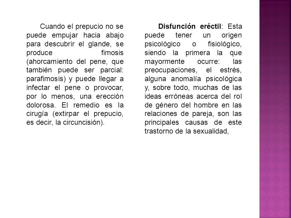 Cuando el prepucio no se puede empujar hacia abajo para descubrir el glande, se produce fimosis (ahorcamiento del pene, que también puede ser parcial: parafimosis) y puede llegar a infectar el pene o provocar, por lo menos, una erección dolorosa. El remedio es la cirugía (extirpar el prepucio, es decir, la circuncisión).