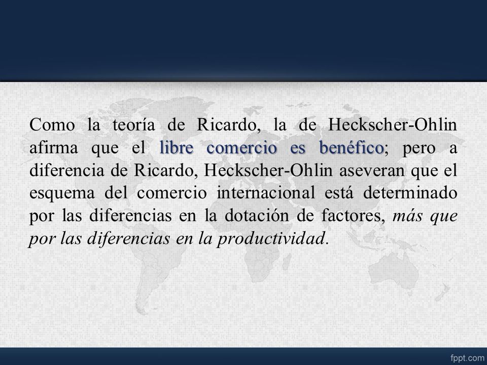 Como la teoría de Ricardo, la de Heckscher-Ohlin afirma que el libre comercio es benéfico; pero a diferencia de Ricardo, Heckscher-Ohlin aseveran que el esquema del comercio internacional está determinado por las diferencias en la dotación de factores, más que por las diferencias en la productividad.