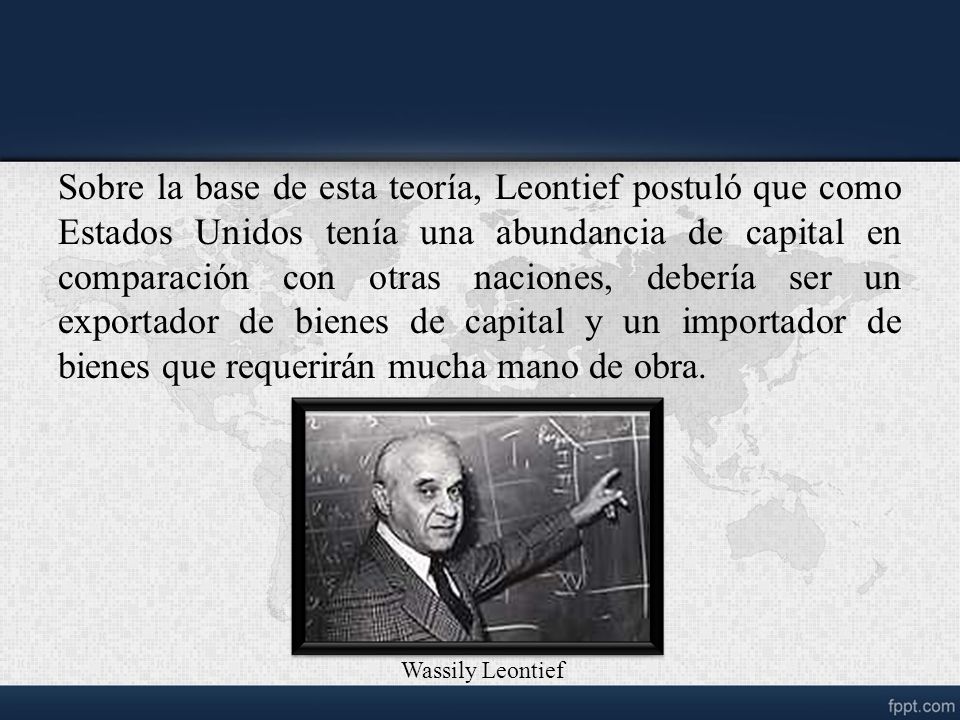 Sobre la base de esta teoría, Leontief postuló que como Estados Unidos tenía una abundancia de capital en comparación con otras naciones, debería ser un exportador de bienes de capital y un importador de bienes que requerirán mucha mano de obra.