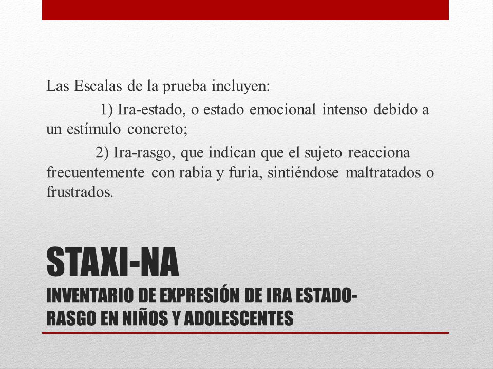 Las Escalas de la prueba incluyen: 1) Ira-estado, o estado emocional intenso debido a un estímulo concreto; 2) Ira-rasgo, que indican que el sujeto reacciona frecuentemente con rabia y furia, sintiéndose maltratados o frustrados.