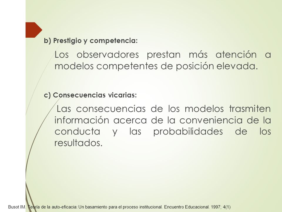 b) Prestigio y competencia: Los observadores prestan más atención a modelos competentes de posición elevada. c) Consecuencias vicarias: Las consecuencias de los modelos trasmiten información acerca de la conveniencia de la conducta y las probabilidades de los resultados.