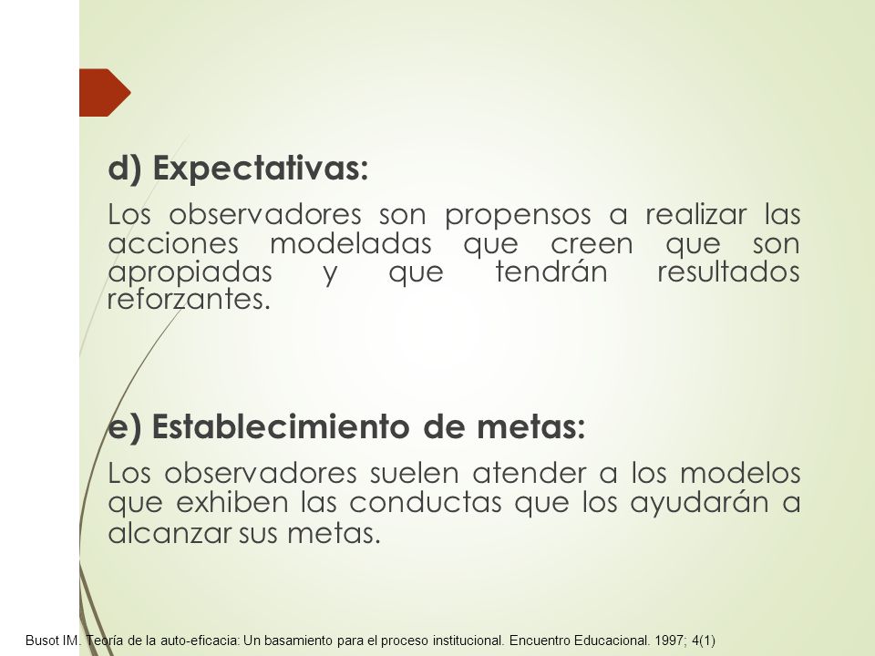 d) Expectativas: Los observadores son propensos a realizar las acciones modeladas que creen que son apropiadas y que tendrán resultados reforzantes. e) Establecimiento de metas: Los observadores suelen atender a los modelos que exhiben las conductas que los ayudarán a alcanzar sus metas.