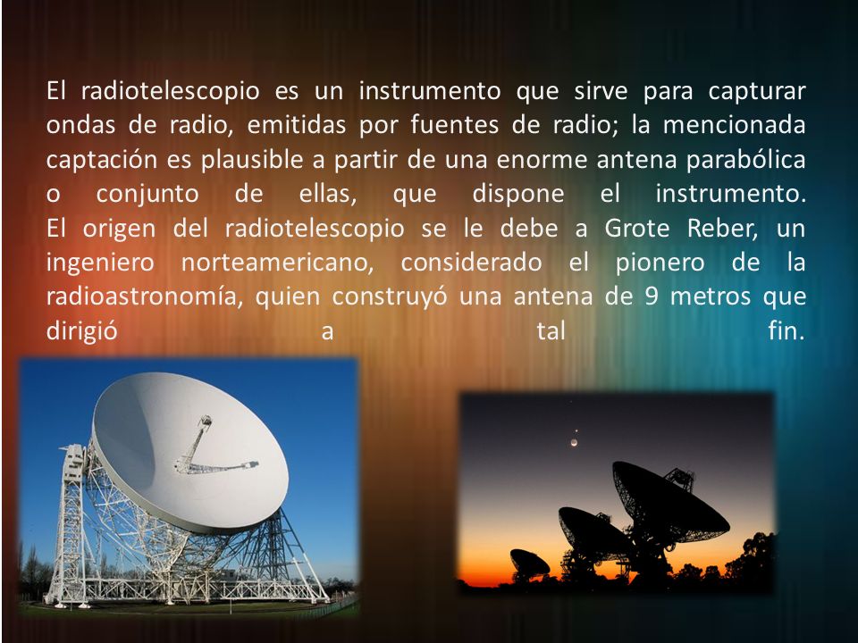 El radiotelescopio es un instrumento que sirve para capturar ondas de radio, emitidas por fuentes de radio; la mencionada captación es plausible a partir de una enorme antena parabólica o conjunto de ellas, que dispone el instrumento.