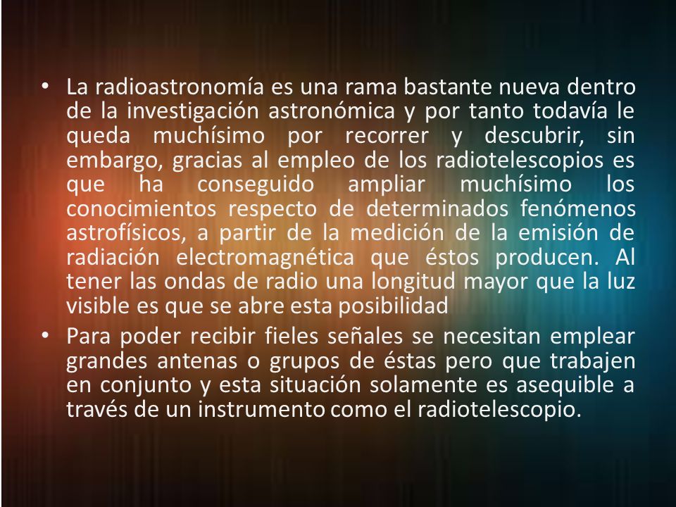 La radioastronomía es una rama bastante nueva dentro de la investigación astronómica y por tanto todavía le queda muchísimo por recorrer y descubrir, sin embargo, gracias al empleo de los radiotelescopios es que ha conseguido ampliar muchísimo los conocimientos respecto de determinados fenómenos astrofísicos, a partir de la medición de la emisión de radiación electromagnética que éstos producen. Al tener las ondas de radio una longitud mayor que la luz visible es que se abre esta posibilidad
