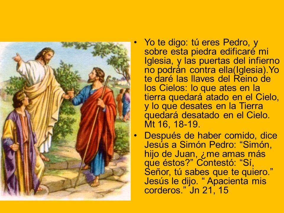 Yo te digo: tú eres Pedro, y sobre esta piedra edificaré mi Iglesia, y las puertas del infierno no podrán contra ella(Iglesia).Yo te daré las llaves del Reino de los Cielos: lo que ates en la tierra quedará atado en el Cielo, y lo que desates en la Tierra quedará desatado en el Cielo. Mt 16,