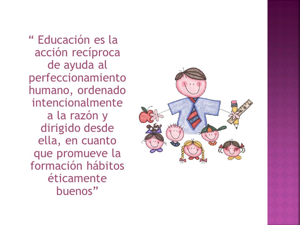 Educación es la acción recíproca de ayuda al perfeccionamiento humano, ordenado intencionalmente a la razón y dirigido desde ella, en cuanto que promueve la formación hábitos éticamente buenos